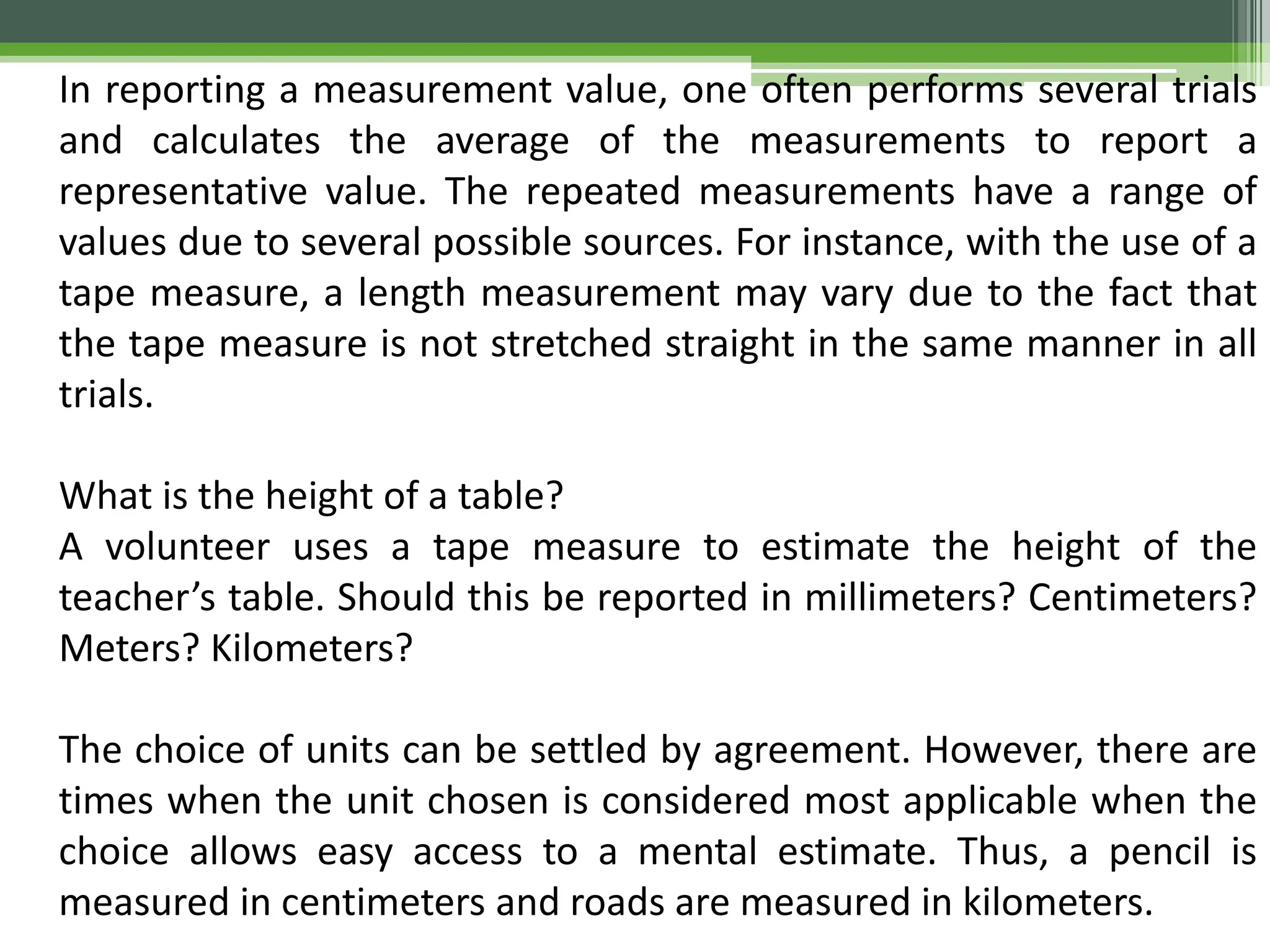 In reporting a measurement value, one often performs several trials
and calculates the average of the measurements to report a
representative value. The repeated measurements have a range of
values due to several possible sources. For instance, with the use of a
tape measure, a length measurement may vary due to the fact that
the tape measure is not stretched straight in the same manner in all
trials.
What is the height of a table?
A volunteer uses a tape measure to estimate the height of the
teacher’s table. Should this be reported in millimeters? Centimeters?
Meters? Kilometers?
The choice of units can be settled by agreement. However, there are
times when the unit chosen is considered most applicable when the
choice allows easy access to a mental estimate. Thus, a pencil is
measured in centimeters and roads are measured in kilometers.
 