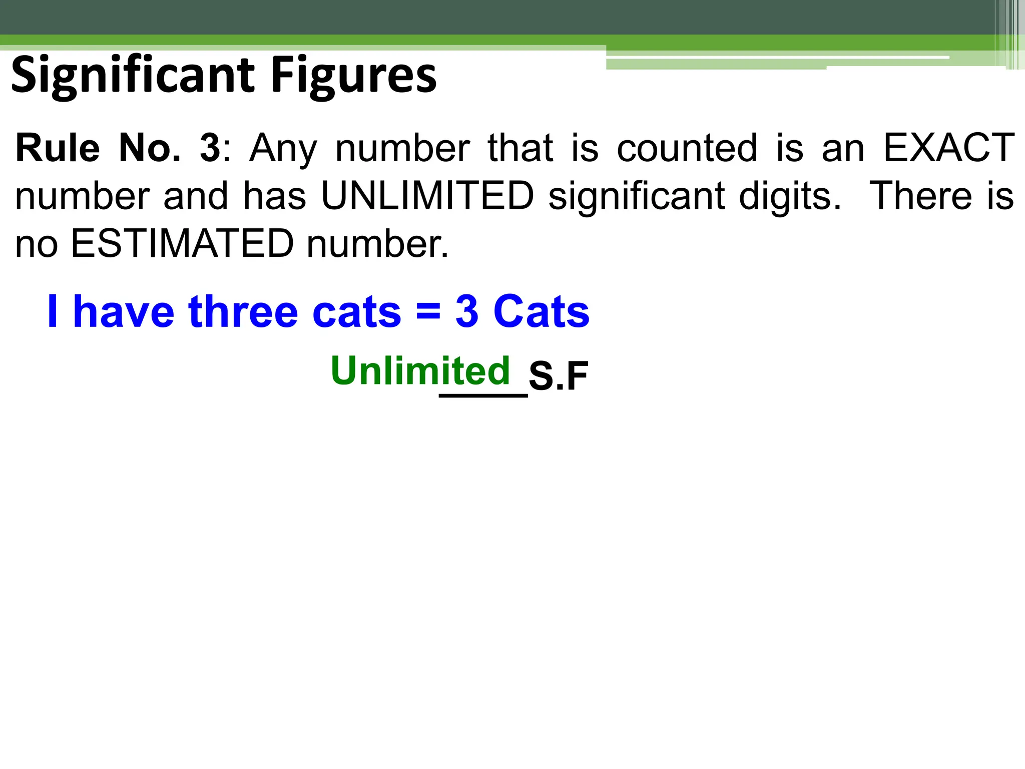Rule No. 3: Any number that is counted is an EXACT
number and has UNLIMITED significant digits. There is
no ESTIMATED number.
Significant Figures
I have three cats = 3 Cats
____S.F
Unlimited
 