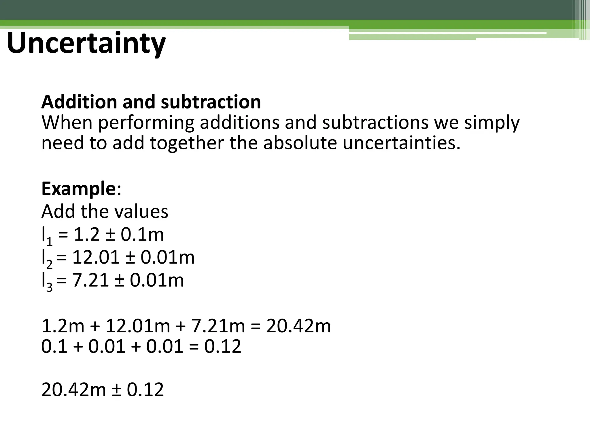 Uncertainty
Addition and subtraction
When performing additions and subtractions we simply
need to add together the absolute uncertainties.
Example:
Add the values
l1 = 1.2 ± 0.1m
l2 = 12.01 ± 0.01m
l3 = 7.21 ± 0.01m
1.2m + 12.01m + 7.21m = 20.42m
0.1 + 0.01 + 0.01 = 0.12
20.42m ± 0.12
 