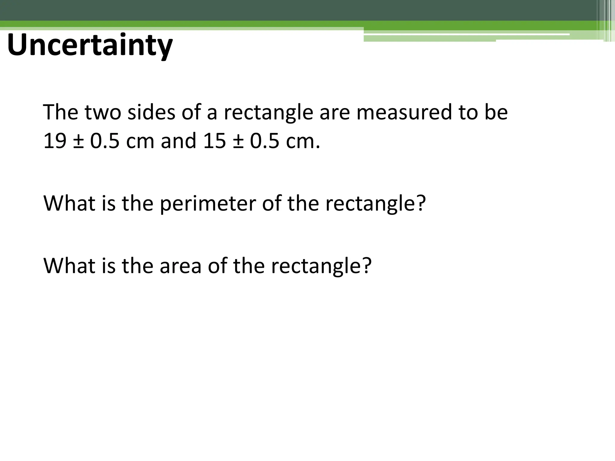 Uncertainty
The two sides of a rectangle are measured to be
19 ± 0.5 cm and 15 ± 0.5 cm.
What is the perimeter of the rectangle?
What is the area of the rectangle?
 