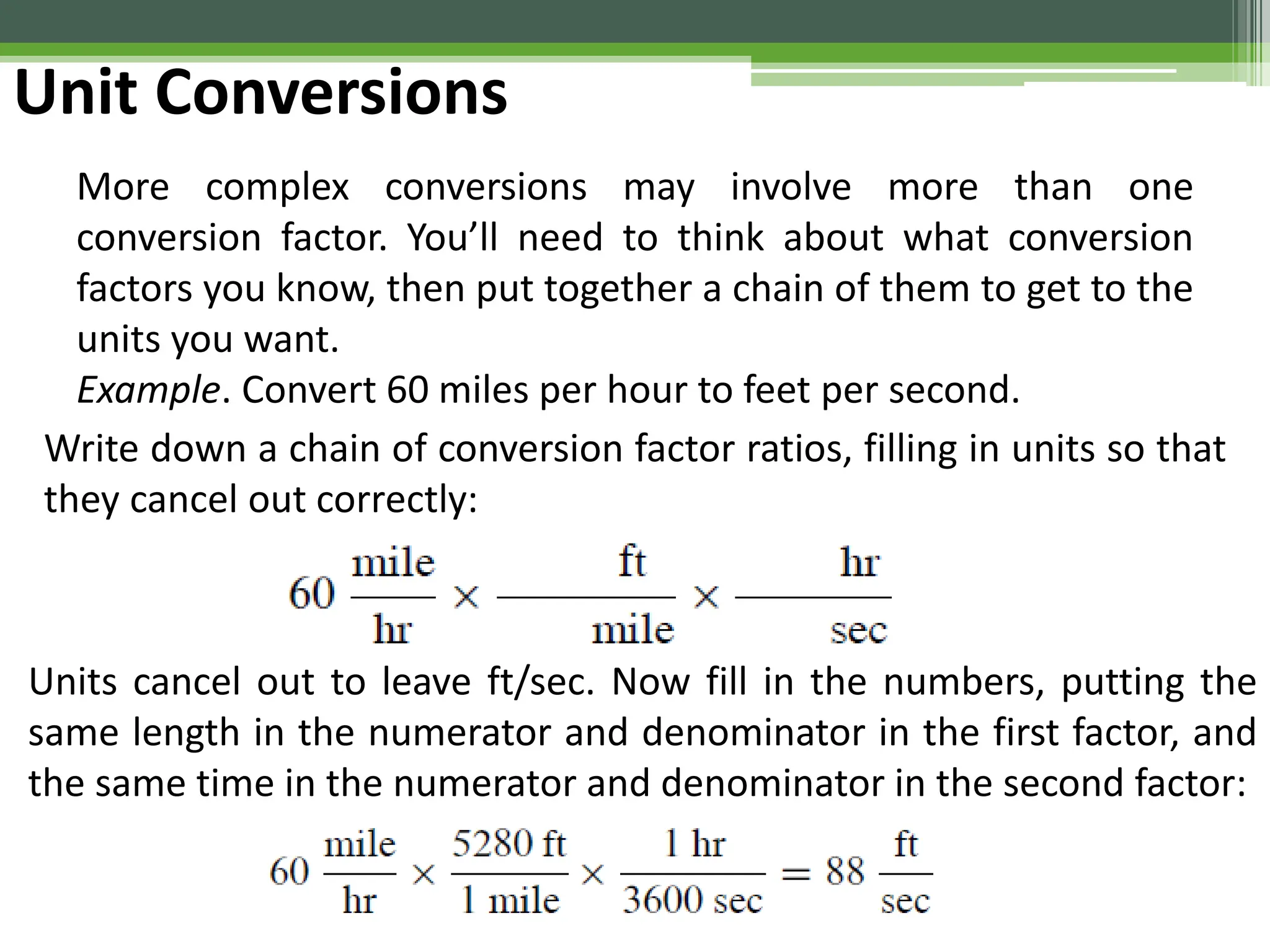 Unit Conversions
More complex conversions may involve more than one
conversion factor. You’ll need to think about what conversion
factors you know, then put together a chain of them to get to the
units you want.
Example. Convert 60 miles per hour to feet per second.
Write down a chain of conversion factor ratios, filling in units so that
they cancel out correctly:
Units cancel out to leave ft/sec. Now fill in the numbers, putting the
same length in the numerator and denominator in the first factor, and
the same time in the numerator and denominator in the second factor:
 