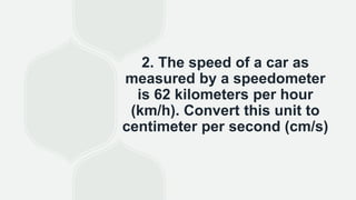 2. The speed of a car as
measured by a speedometer
is 62 kilometers per hour
(km/h). Convert this unit to
centimeter per second (cm/s)
 