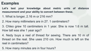 Examples
Let’s test your knowledge about metric units of distance
measurement and your ability to convert between these.
1. What is longer, 2.16 m or 216 mm?
2. How many millimeters are in 27. 1 centimeters?
3. Chleo grew 10 centimeters in 1 year. She is now 1.6 m tall.
How tall was she 1 year ago?
4. Nedy buys a reel of thread for sewing. There are 10 m of
thread on the real. She uses 210 cm. How much is left on the
reel in centimeters?
5. How many minutes are in four hours?
 