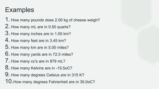 Examples
1. How many pounds does 2.00 kg of cheese weigh?
2. How many mL are in 0.50 quarts?
3. How many inches are in 1.00 km?
4. How many feet are in 3.45 km?
5. How many km are in 5.00 miles?
6. How many yards are in 72.5 miles?
7. How many cc's are in 979 mL?
8. How many Kelvins are in -15.5oC?
9. How many degrees Celsius are in 315 K?
10.How many degrees Fahrenheit are in 30.0oC?
 