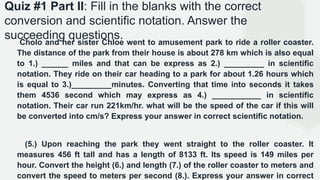 Quiz #1 Part II: Fill in the blanks with the correct
conversion and scientific notation. Answer the
succeeding questions.
Cholo and her sister Chloe went to amusement park to ride a roller coaster.
The distance of the park from their house is about 278 km which is also equal
to 1.) ______ miles and that can be express as 2.) _________ in scientific
notation. They ride on their car heading to a park for about 1.26 hours which
is equal to 3.)_________minutes. Converting that time into seconds it takes
them 4536 second which may express as 4.) ___________ in scientific
notation. Their car run 221km/hr. what will be the speed of the car if this will
be converted into cm/s? Express your answer in correct scientific notation.
(5.) Upon reaching the park they went straight to the roller coaster. It
measures 456 ft tall and has a length of 8133 ft. Its speed is 149 miles per
hour. Convert the height (6.) and length (7.) of the roller coaster to meters and
convert the speed to meters per second (8.). Express your answer in correct
 