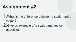 Assignment #2
1.What is the difference between a scalar and a
vector?
2.Give an example of a scalar and vector
quantities.
 