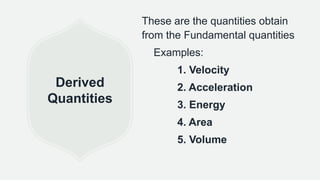 Derived
Quantities
These are the quantities obtain
from the Fundamental quantities
Examples:
1. Velocity
2. Acceleration
3. Energy
4. Area
5. Volume
 