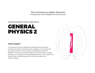 Teaching Guide for Senior High School
GENERAL
PHYSICS 2
STEM SUBJECT
This Teaching Guide was collaboratively developed and reviewed by
educators from public and private schools, colleges, and universities. We
encourage teachers and other education stakeholders to email their
feedback, comments, and recommendations to the Commission on Higher
Education, K to 12 Transition Program Management Unit - Senior High School
Support Team at k12@ched.gov.ph. We value your feedback and
recommendations.
The Commission on Higher Education
in collaboration with the Philippine Normal University
 