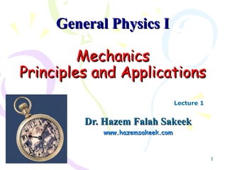 General Physics I

         Mechanics
Principles and Applications
                                  Lecture 1


         Dr. Hazem Falah Sakeek
            www.hazemsakeek.com



                                              1
 