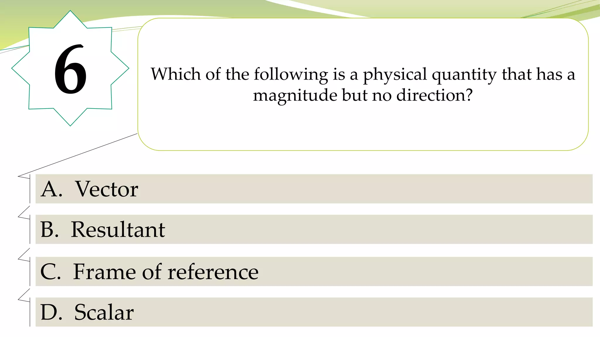 6 Which of the following is a physical quantity that has a
magnitude but no direction?
A. Vector
B. Resultant
C. Frame of reference
D. Scalar
 