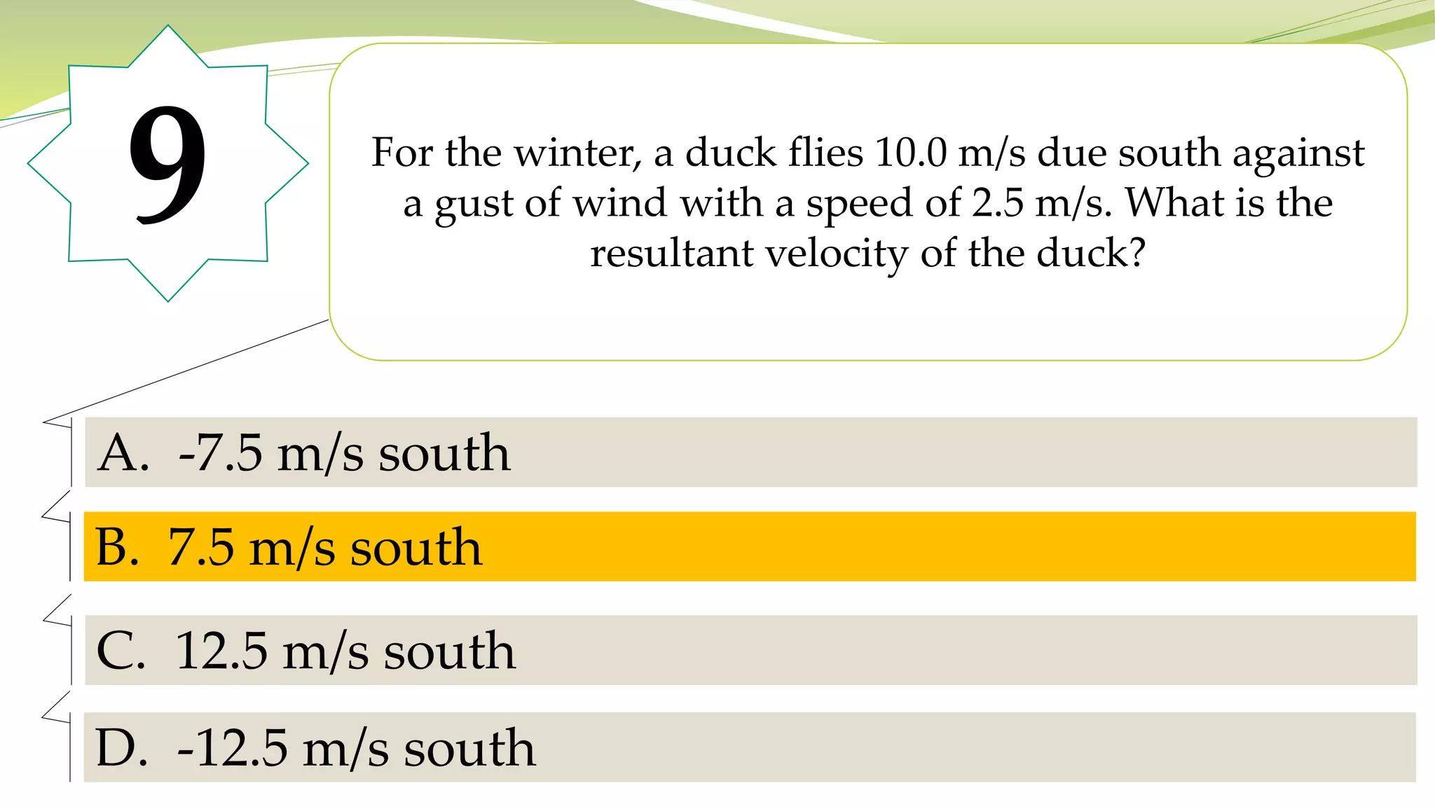 9 For the winter, a duck flies 10.0 m/s due south against
a gust of wind with a speed of 2.5 m/s. What is the
resultant velocity of the duck?
A. -7.5 m/s south
B. 7.5 m/s south
C. 12.5 m/s south
D. -12.5 m/s south
B. 7.5 m/s south
 