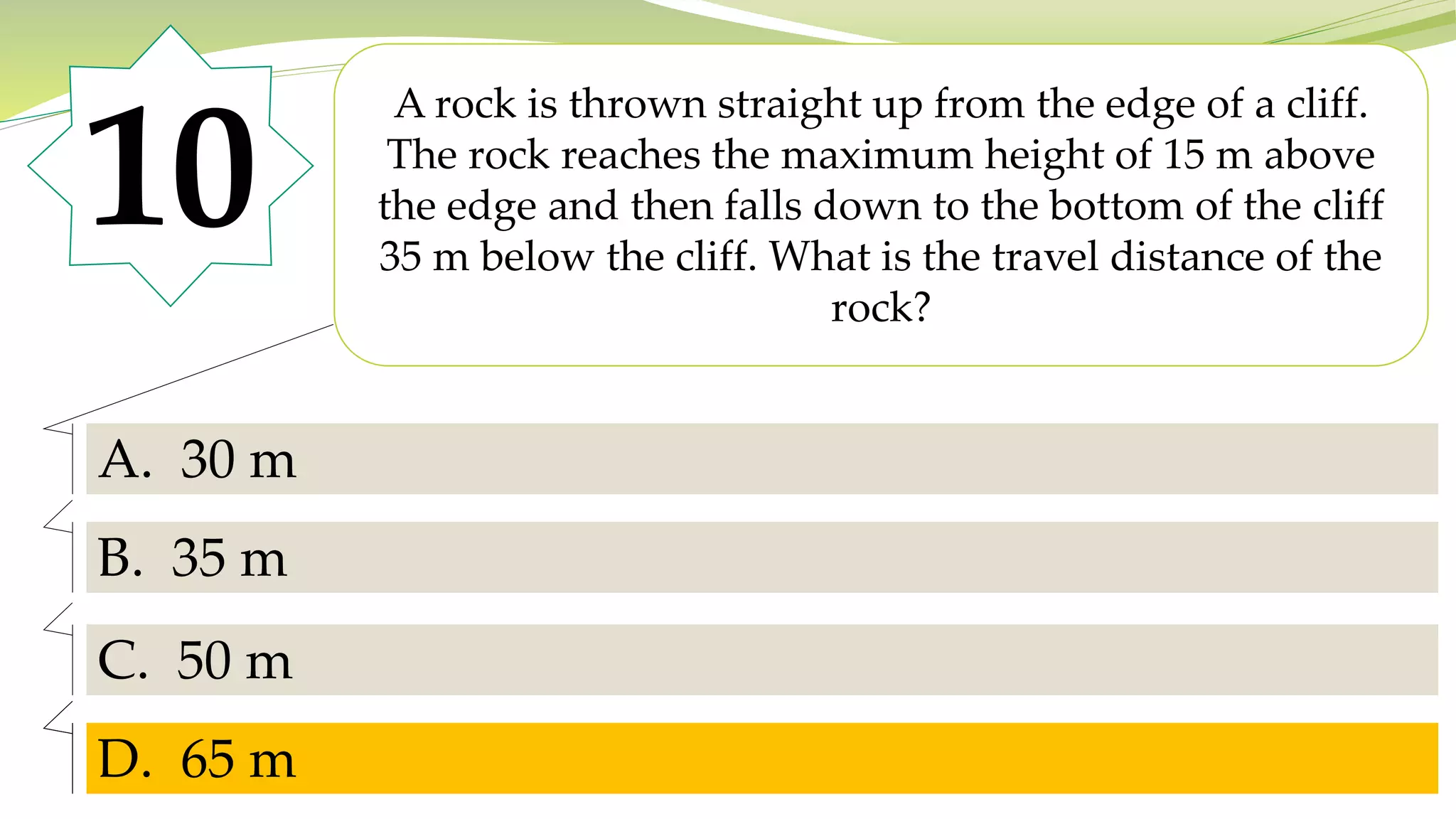 10
A rock is thrown straight up from the edge of a cliff.
The rock reaches the maximum height of 15 m above
the edge and then falls down to the bottom of the cliff
35 m below the cliff. What is the travel distance of the
rock?
A. 30 m
B. 35 m
C. 50 m
D. 65 m
D. 65 m
 