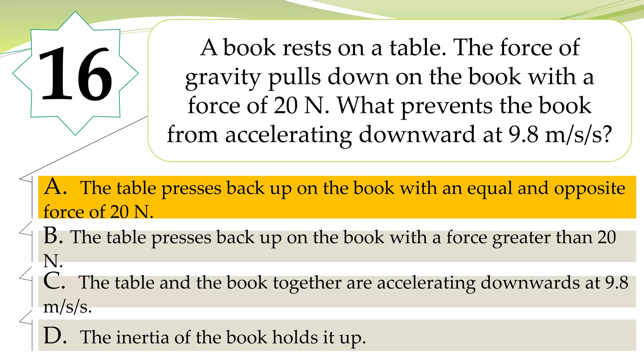 16
A book rests on a table. The force of
gravity pulls down on the book with a
force of 20 N. What prevents the book
from accelerating downward at 9.8 m/s/s?
A. The table presses back up on the book with an equal and opposite
force of 20 N.
B. The table presses back up on the book with a force greater than 20
N.
C. The table and the book together are accelerating downwards at 9.8
m/s/s.
D. The inertia of the book holds it up.
A. The table presses back up on the book with an equal and opposite
force of 20 N.
 