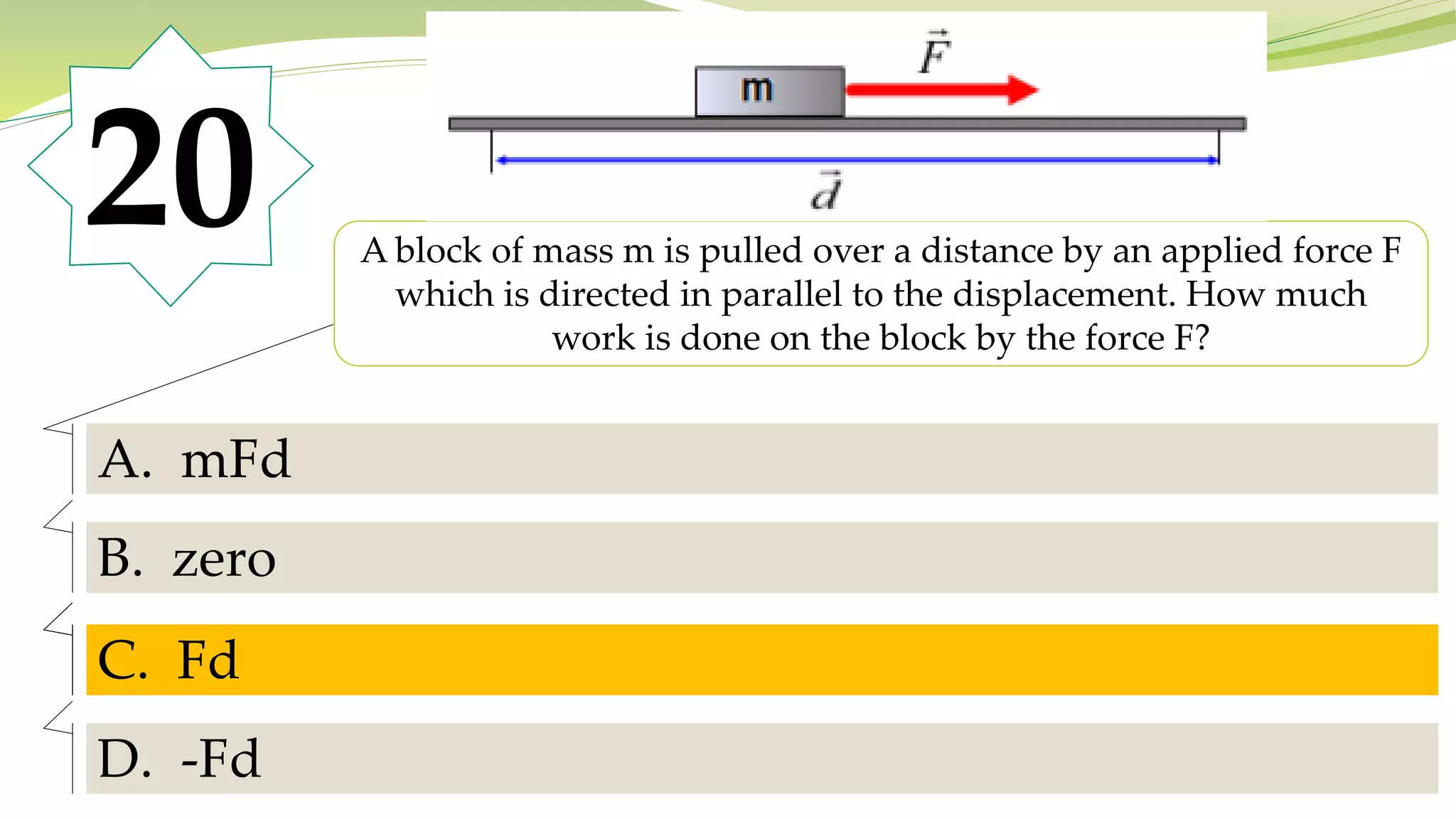 20 A block of mass m is pulled over a distance by an applied force F
which is directed in parallel to the displacement. How much
work is done on the block by the force F?
A. mFd
B. zero
C. Fd
D. -Fd
C. Fd
 