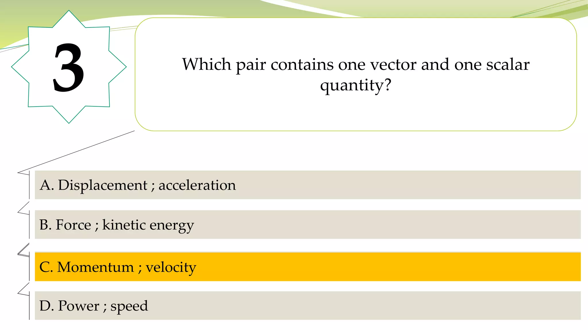 3 Which pair contains one vector and one scalar
quantity?
A. Displacement ; acceleration
B. Force ; kinetic energy
C. Momentum ; velocity
D. It acquires a positive charge with the same magnitude as the rod.
D. Power ; speed
C. Momentum ; velocity
 