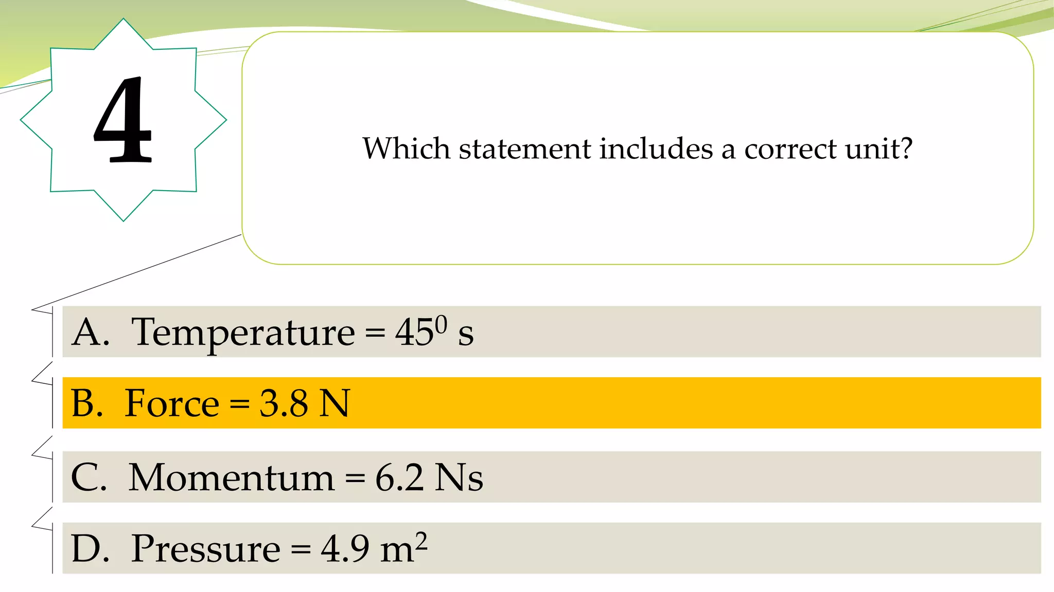4 Which statement includes a correct unit?
A. Temperature = 450 s
B. Force = 3.8 N
C. Momentum = 6.2 Ns
D. Pressure = 4.9 m2
B. Force = 3.8 N
 