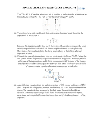 ADAMA SCIENCE AND TECHNOLOGY UNIVERSITY 2019
5
Va - Vd = 80 V; if terminal a is connected to terminal b, and terminal c is connected to
terminal d, the voltage Va - Vd = 20 V Find the initial voltages V1 and V2
27. Two spheres have radii a and b, and their centers are a distance d apart. Show that the
capacitance of this system is
Provided d is large compared with a and b. Suggestion: Because the spheres are far apart,
assume the potential of each equals the sum of the potentials due to each sphere. (b)
Show that as d approaches infinity, the above result reduces to that of two spherical
capacitors in series
28. Calculate the equivalent capacitance between points a and b in Figure P26.77. Notice that
this system is not a simple series or parallel combination. Suggestion: Assume a potential
difference ∆𝑉 between points a and b. Write expressions for ∆𝑉 in terms of the charges
and capacitances for the various possible pathways from a to b and require conservation
of charge for those capacitor plates that are connected to each other.
29. A parallel-plate capacitor in air has a plate separation of 1.50 cm and a plate area of 25.0
cm2. The plates are charged to a potential difference of 250 V and disconnected from the
source. The capacitor is then immersed in distilled water. Assume the liquid is an
insulator. Determine (a) the charge on the plates before and after immersion, (b) the
capacitance and potential difference after immersion, and (c) the change in energy of the
capacitor.
 