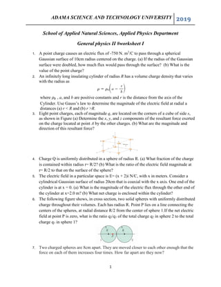 ADAMA SCIENCE AND TECHNOLOGY UNIVERSITY 2019
1
School of Applied Natural Sciences, Applied Physics Department
General physics II #worksheet I
1. A point charge causes an electric flux of -750 N. m2
/C to pass through a spherical
Gaussian surface of 10cm radius centered on the charge. (a) If the radius of the Gaussian
surface were doubled, how much flux would pass through the surface? (b) What is the
value of the point charge?
2. An infinitely long insulating cylinder of radius R has a volume charge density that varies
with the radius as
where , a, and b are positive constants and r is the distance from the axis of the
Cylinder. Use Gauss’s law to determine the magnitude of the electric field at radial a
distances (a) r < R and (b) r >R.
3. Eight point charges, each of magnitude q, are located on the corners of a cube of side s,
as shown in Figure (a) Determine the x, y, and z components of the resultant force exerted
on the charge located at point A by the other charges. (b) What are the magnitude and
direction of this resultant force?
4. Charge Q is uniformly distributed in a sphere of radius R. (a) What fraction of the charge
is contained within radius r= R/2? (b) What is the ratio of the electric field magnitude at
r= R/2 to that on the surface of the sphere?
5. The electric field in a particular space is E= (x + 2)i N/C, with x in meters. Consider a
cylindrical Gaussian surface of radius 20cm that is coaxial with the x axis. One end of the
cylinder is at x = 0. (a) What is the magnitude of the electric flux through the other end of
the cylinder at x=2.0 m? (b) What net charge is enclosed within the cylinder?
6. The following figure shows, in cross section, two solid spheres with uniformly distributed
charge throughout their volumes. Each has radius R. Point P lies on a line connecting the
centers of the spheres, at radial distance R/2 from the center of sphere 1.If the net electric
field at point P is zero, what is the ratio q2/q1 of the total charge q2 in sphere 2 to the total
charge q1 in sphere 1?
7. Two charged spheres are 8cm apart. They are moved closer to each other enough that the
force on each of them increases four times. How far apart are they now?
 