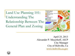 Land Use Planning 101:
Understanding The
Relationship Between The
General Plan and Zoning
April 25, 2013
Alexander P. Meyerhoff, AICP
City Manager
City of Holtville, Ca
www.holtville.ca.gov
 