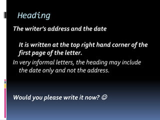 Heading
The writer’s address and the date
It is written at the top right hand corner of the
first page of the letter.
In very informal letters, the heading may include
the date only and not the address.
Would you please write it now? 
 