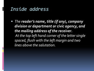 Inside address
 The reader’s name, title (if any), company
division or department or civic agency, and
the mailing address of the receiver.
At the top left hand corner of the letter single
spaced, flush with the left margin and two
lines above the salutation.
 