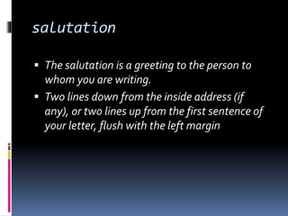 salutation
 The salutation is a greeting to the person to
whom you are writing.
 Two lines down from the inside address (if
any), or two lines up from the first sentence of
your letter, flush with the left margin
 