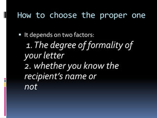 How to choose the proper one
 It depends on two factors:
1.The degree of formality of
your letter
2. whether you know the
recipient’s name or
not
 