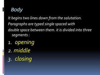 Body
It begins two lines down from the salutation.
Paragraphs are typed single spaced with
double space between them. it is divided into three
segments :
1. opening
2. middle
3. closing
 