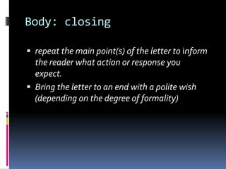 Body: closing
 repeat the main point(s) of the letter to inform
the reader what action or response you
expect.
 Bring the letter to an end with a polite wish
(depending on the degree of formality)
 