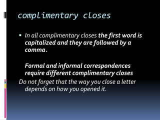 complimentary closes
 In all complimentary closes the first word is
capitalized and they are followed by a
comma.
Formal and informal correspondences
require different complimentary closes
Do not forget that the way you close a letter
depends on how you opened it.
 
