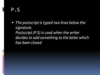 P.S
 The postscript is typed two lines below the
signature.
Postscript (P.S) is used when the writer
decides to add something to the letter which
has been closed
 