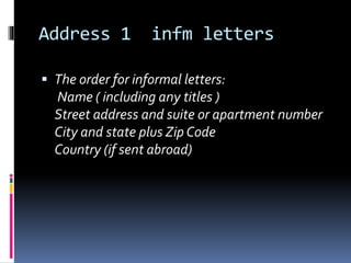 Address 1 infm letters
 The order for informal letters:
Name ( including any titles )
Street address and suite or apartment number
City and state plus Zip Code
Country (if sent abroad)
 