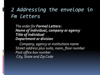 2 Addressing the envelope in
Fm letters
The order for Formal Letters:
Name of individual, company or agency
Title of individual
Department or division
Company, agency or institutions name
Street address plus suite, room, floor number
Post office box number
City, State and Zip Code
 
