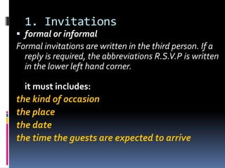 1. Invitations
 formal or informal
Formal invitations are written in the third person. If a
reply is required, the abbreviations R.S.V.P is written
in the lower left hand corner.
it must includes:
the kind of occasion
the place
the date
the time the guests are expected to arrive
 