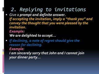 2. Replying to invitations
 Give a prompt and definite answer.
If accepting the invitation, imply a “thank you” and
convey the thought that you were pleased by the
invitation.
Example:
We are delighted to accept…
 If declining, a note of regret should give the
reason for declining.
Example:
I am sincerely sorry that John and I cannot join
your dinner party…
 