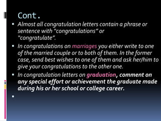 Cont.
 Almost all congratulation letters contain a phrase or
sentence with “congratulations” or
“congratulate”.
 In congratulations on marriages you either write to one
of the married couple or to both of them. In the former
case, send best wishes to one of them and ask her/him to
give your congratulations to the other one.
 In congratulation letters on graduation, comment on
any special effort or achievement the graduate made
during his or her school or college career.

 