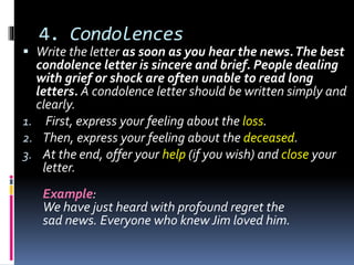4. Condolences
 Write the letter as soon as you hear the news.The best
condolence letter is sincere and brief. People dealing
with grief or shock are often unable to read long
letters. A condolence letter should be written simply and
clearly.
1. First, express your feeling about the loss.
2. Then, express your feeling about the deceased.
3. At the end, offer your help (if you wish) and close your
letter.
Example:
We have just heard with profound regret the
sad news. Everyone who knew Jim loved him.
 