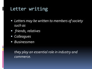 Letter writing
 Letters may be written to members of society
such as
 friends, relatives
 Colleagues
 Businessmen
they play an essential role in industry and
commerce.
 