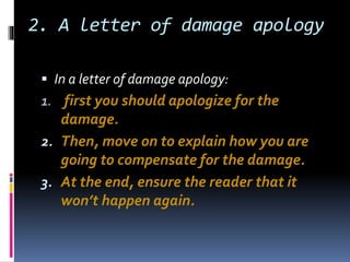 2. A letter of damage apology
 In a letter of damage apology:
1. first you should apologize for the
damage.
2. Then, move on to explain how you are
going to compensate for the damage.
3. At the end, ensure the reader that it
won’t happen again.
 