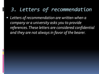 3. Letters of recommendation
 Letters of recommendation are written when a
company or a university asks you to provide
references.These letters are considered confidential
and they are not always in favor of the bearer.
 