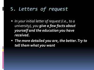 5. Letters of request
 In your initial letter of request (i.e., to a
university), you give a few facts about
yourself and the education you have
received.
 The more detailed you are, the better.Try to
tell them what you want
 