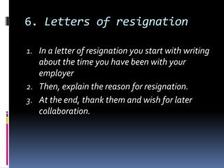 6. Letters of resignation
1. In a letter of resignation you start with writing
about the time you have been with your
employer
2. Then, explain the reason for resignation.
3. At the end, thank them and wish for later
collaboration.
 