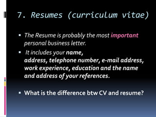 7. Resumes (curriculum vitae)
 The Resume is probably the most important
personal business letter.
 It includes your name,
address, telephone number, e-mail address,
work experience, education and the name
and address of your references.
 What is the difference btw CV and resume?
 