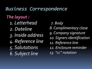 Business Correspondence
The layout :
1. Letterhead
2. Dateline
3. Inside address
4. Reference line
5. Salutations
6. Subject line
7. Body
8. Complimentary close
9. Company signature
10. Signers identification
11. Reference line
12. Enclosure reminder
13. “cc” notation
 
