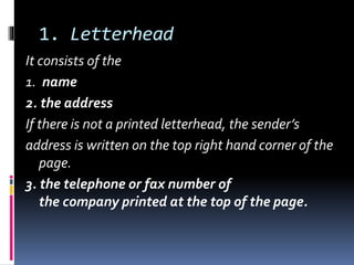 1. Letterhead
It consists of the
1. name
2. the address
If there is not a printed letterhead, the sender’s
address is written on the top right hand corner of the
page.
3. the telephone or fax number of
the company printed at the top of the page.
 