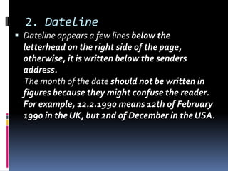 2. Dateline
 Dateline appears a few lines below the
letterhead on the right side of the page,
otherwise, it is written below the senders
address.
The month of the date should not be written in
figures because they might confuse the reader.
For example, 12.2.1990 means 12th of February
1990 in the UK, but 2nd of December in the USA.
 