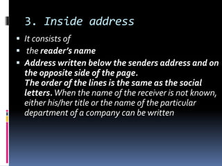 3. Inside address
 It consists of
 the reader’s name
 Address written below the senders address and on
the opposite side of the page.
The order of the lines is the same as the social
letters.When the name of the receiver is not known,
either his/her title or the name of the particular
department of a company can be written
 