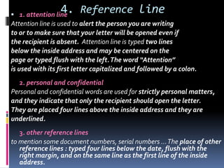 4. Reference line 1. attention line
Attention line is used to alert the person you are writing
to or to make sure that your letter will be opened even if
the recipient is absent. Attention line is typed two lines
below the inside address and may be centered on the
page or typed flush with the left.The word “Attention”
is used with its first letter capitalized and followed by a colon.
2. personal and confidential
Personal and confidential words are used for strictly personal matters,
and they indicate that only the recipient should open the letter.
They are placed four lines above the inside address and they are
underlined.
3. other reference lines
to mention some document numbers, serial numbers …The place of other
reference lines : typed four lines below the date, flush with the
right margin, and on the same line as the first line of the inside
address.
 