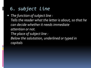 6. subject line
 The function of subject line :
Tells the reader what the letter is about, so that he
can decide whether it needs immediate
attention or not.
The place of subject line :
Below the salutation, underlined or typed in
capitals
 