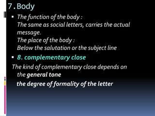 7.Body
 The function of the body :
The same as social letters, carries the actual
message.
The place of the body :
Below the salutation or the subject line
 8. complementary close
The kind of complementary close depends on
the general tone
the degree of formality of the letter
 